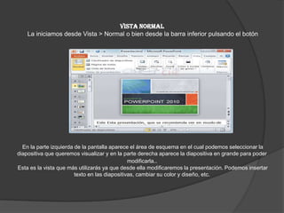 VISTA NORMAL
La iniciamos desde Vista > Normal o bien desde la barra inferior pulsando el botón
En la parte izquierda de la pantalla aparece el área de esquema en el cual podemos seleccionar la
diapositiva que queremos visualizar y en la parte derecha aparece la diapositiva en grande para poder
modificarla..
Esta es la vista que más utilizarás ya que desde ella modificaremos la presentación. Podemos insertar
texto en las diapositivas, cambiar su color y diseño, etc.
 