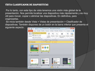 Vista Clasificador de diapositivas
Por lo tanto, con este tipo de vista tenemos una visión más global de la
presentación. Nos permite localizar una diapositiva más rápidamente y es muy
útil para mover, copiar o eliminar las diapositivas. En definitiva, para
organizarlas.
Se inicia también desde Vista > Vistas de presentación > Clasificador de
diapositivas. También dispones de un botón en la barra inferior que presenta el
siguiente aspecto .
 