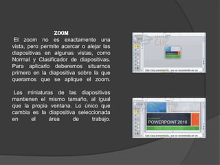 ZOOM
El zoom no es exactamente una
vista, pero permite acercar o alejar las
diapositivas en algunas vistas, como
Normal y Clasificador de diapositivas.
Para aplicarlo deberemos situarnos
primero en la diapositiva sobre la que
queramos que se aplique el zoom.
Las miniaturas de las diapositivas
mantienen el mismo tamaño, al igual
que la propia ventana. Lo único que
cambia es la diapositiva seleccionada
en el área de trabajo.
 