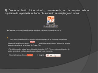 1) Desde el botón Inicio situado, normalmente, en la esquina inferior
izquierda de la pantalla. Al hacer clic en Inicio se despliega un menú.
2) Desde el icono de PowerPoint del escritorio haciendo doble clic sobre él.
Para cerrar PowerPoint 2010, puedes utilizar cualquiera de las siguientes operaciones:
-Hacer clic en el botón cerrar , este botón se encuentra situado en la parte
superior derecha de la ventana de PowerPoint.
-- También puedes pulsar la combinación de teclas ALT+F4, con esta combinación de
teclas cerrarás la ventana que tengas activa en ese momento.
-- Hacer clic sobre el menú y elegir la opción .
 