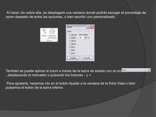 Al hacer clic sobre ella, se desplegará una ventana donde podrás escoger el porcentaje de
zoom deseado de entre las opciones, o bien escribir uno personalizado.
También se puede aplicar el zoom a través de la barra de estado con el control
, desplazando el marcador o pulsando los botones - y +.
Para ajustarla, hacemos clic en el botón Ajustar a la ventana de la ficha Vista o bien
pulsamos el botón de la barra inferior.
 