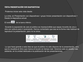 VISTA PRESENTACIÓN CON DIAPOSITIVAS
Podemos iniciar esta vista desde:
La cinta, en Presentación con diapositivas > grupo Iniciar presentación con diapositivas >
Desde la diapositiva actual.
El botón de la barra inferior.
Durante la exposición de cara al público es imprescindible que sepas moverte de una a
otra con soltura para ir avanzando. Hemos comentado que esa es la forma más habitual de
reproducir la presentación, pero no la única.
Lo que hace grande a esta idea es que el público no sólo dispone de la presentación, sino
que la visualiza al ritmo que marca el locutor en tiempo real. Veremos esto en detalle más
adelante, en la unidad dedicada a la publicación de las presentaciones.
 