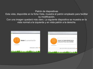 Patrón de diapositivas
Esta vista, disponible en la ficha Vista, muestra el patrón empleado para facilitar
su modificación.
Con una imagen quedará más claro. La siguiente diapositiva se muestra en la
vista normal a la izquierda y en vista patrón a la derecha.
 