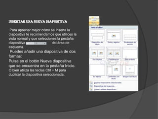 Insertar una nueva diapositiva
Para apreciar mejor cómo se inserta la
diapositiva te recomendamos que utilices la
vista normal y que selecciones la pestaña
diapositiva del área de
esquema.
Puedes añadir una diapositiva de dos
formas:
Pulsa en el botón Nueva diapositiva
que se encuentra en la pestaña Inicio.
O bien utiliza las teclas Ctrl + M para
duplicar la diapositiva seleccionada.
 