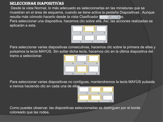 SELECCIONAR DIAPOSITIVAS
Desde la vista Normal, lo más adecuado es seleccionarlas en las miniaturas que se
muestran en el área de esquema, cuando se tiene activa la pestaña Diapositivas . Aunque
resulta más cómodo hacerlo desde la vista Clasificador de diapositivas.
Para seleccionar una diapositiva, hacemos clic sobre ella. Así, las acciones realizadas se
aplicarán a esta.
Para seleccionar varias diapositivas consecutivas, hacemos clic sobre la primera de ellas y
pulsamos la tecla MAYÚS. Sin soltar dicha tecla, hacemos clic en la última diapositiva del
tramo a seleccionar.
Para seleccionar varias diapositivas no contiguas, mantendremos la tecla MAYÚS pulsada
e iremos haciendo clic en cada una de ellas.
Como puedes observar, las diapositivas seleccionadas se distinguen por el borde
coloreado que las rodea.
 