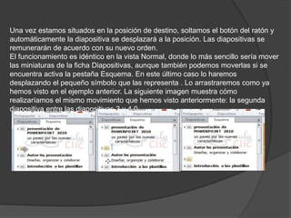Una vez estamos situados en la posición de destino, soltamos el botón del ratón y
automáticamente la diapositiva se desplazará a la posición. Las diapositivas se
remunerarán de acuerdo con su nuevo orden.
El funcionamiento es idéntico en la vista Normal, donde lo más sencillo sería mover
las miniaturas de la ficha Diapositivas, aunque también podemos moverlas si se
encuentra activa la pestaña Esquema. En este último caso lo haremos
desplazando el pequeño símbolo que las representa . Lo arrastraremos como ya
hemos visto en el ejemplo anterior. La siguiente imagen muestra cómo
realizaríamos el mismo movimiento que hemos visto anteriormente: la segunda
diapositiva entre las diapositivas 3 y 4.0
 