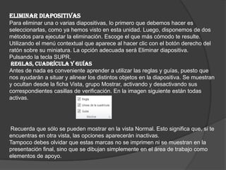 ELIMINAR DIAPOSITIVAS
Para eliminar una o varias diapositivas, lo primero que debemos hacer es
seleccionarlas, como ya hemos visto en esta unidad. Luego, disponemos de dos
métodos para ejecutar la eliminación. Escoge el que más cómodo te resulte.
Utilizando el menú contextual que aparece al hacer clic con el botón derecho del
ratón sobre su miniatura. La opción adecuada será Eliminar diapositiva.
Pulsando la tecla SUPR.
REGLAS, CUADRÍCULA Y GUÍAS
Antes de nada es conveniente aprender a utilizar las reglas y guías, puesto que
nos ayudarán a situar y alinear los distintos objetos en la diapositiva. Se muestran
y ocultan desde la ficha Vista, grupo Mostrar, activando y desactivando sus
correspondientes casillas de verificación. En la imagen siguiente están todas
activas.
Recuerda que sólo se pueden mostrar en la vista Normal. Esto significa que, si te
encuentras en otra vista, las opciones aparecerán inactivas.
Tampoco debes olvidar que estas marcas no se imprimen ni se muestran en la
presentación final, sino que se dibujan simplemente en el área de trabajo como
elementos de apoyo.
 