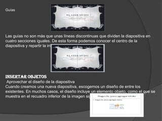 Guías
Las guías no son más que unas líneas discontinuas que dividen la diapositiva en
cuatro secciones iguales. De esta forma podemos conocer el centro de la
diapositiva y repartir la información mejor.
INSERTAR OBJETOS
Aprovechar el diseño de la diapositiva
Cuando creamos una nueva diapositiva, escogemos un diseño de entre los
existentes. En muchos casos, el diseño incluye un elemento objeto, como el que se
muestra en el recuadro inferior de la imagen siguiente.
 