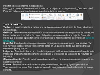 Insertar objetos de forma independiente
Pero, ¿qué ocurre si queremos incluir más de un objeto en la diapositiva? ¿Dos, tres, diez?
Para eso deberemos insertarlos a mano desde la ficha Insertar.
TIPOS DE OBJETOS
Tablas: Lo más importante al definir una tabla es establecer el número de filas y el número
de columnas.
Gráficos: Permiten una representación visual de datos numéricos en gráficos de barras, de
líneas, tartas, etc. Los datos de origen del gráfico se extraerán de una hoja de Excel, de
modo que si quieres aprender cómo crear gráficos te recomendamos que visites el curso de
Excel 2010.
SmartArt: Este tipo de objeto permite crear organigramas de una forma muy intuitiva. Tan
sólo hay que escoger el tipo y rellenar los datos en un panel de texto que contendrá sus
elementos jerarquizados.
Imágenes: Permite incluir un archivo de imagen que esté almacenado en nuestro ordenador.
Imágenes prediseñadas: Disponemos de dibujos y fotografías de la galería de recursos de
Microsoft.
Clips multimedia: Permite incluir un archivo de video o de sonido que esté almacenado en
nuestro ordenador.
Formas: Son una serie de formas simples, como líneas, flechas y figuras geométricas.
Y por supuesto, el texto: Que puede ser copiado y pegado o escrito directamente en la caja
de texto.
 