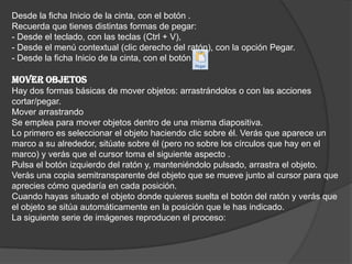 Desde la ficha Inicio de la cinta, con el botón .
Recuerda que tienes distintas formas de pegar:
- Desde el teclado, con las teclas (Ctrl + V),
- Desde el menú contextual (clic derecho del ratón), con la opción Pegar.
- Desde la ficha Inicio de la cinta, con el botón
MOVER OBJETOS
Hay dos formas básicas de mover objetos: arrastrándolos o con las acciones
cortar/pegar.
Mover arrastrando
Se emplea para mover objetos dentro de una misma diapositiva.
Lo primero es seleccionar el objeto haciendo clic sobre él. Verás que aparece un
marco a su alrededor, sitúate sobre él (pero no sobre los círculos que hay en el
marco) y verás que el cursor toma el siguiente aspecto .
Pulsa el botón izquierdo del ratón y, manteniéndolo pulsado, arrastra el objeto.
Verás una copia semitransparente del objeto que se mueve junto al cursor para que
aprecies cómo quedaría en cada posición.
Cuando hayas situado el objeto donde quieres suelta el botón del ratón y verás que
el objeto se sitúa automáticamente en la posición que le has indicado.
La siguiente serie de imágenes reproducen el proceso:
 