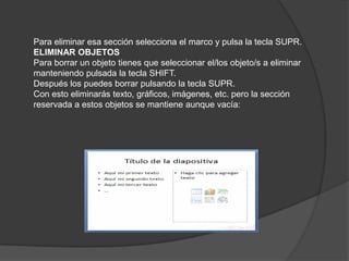 Para eliminar esa sección selecciona el marco y pulsa la tecla SUPR.
ELIMINAR OBJETOS
Para borrar un objeto tienes que seleccionar el/los objeto/s a eliminar
manteniendo pulsada la tecla SHIFT.
Después los puedes borrar pulsando la tecla SUPR.
Con esto eliminarás texto, gráficos, imágenes, etc. pero la sección
reservada a estos objetos se mantiene aunque vacía:
 