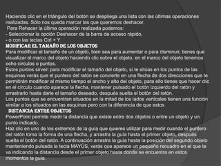 Haciendo clic en el triángulo del botón se despliega una lista con las últimas operaciones
realizadas. Sólo nos queda marcar las que queremos deshacer.
Para Rehacer la última operación realizada podemos:
- Seleccionar la opción Deshacer de la barra de acceso rápido,
- o con las teclas Ctrl + Y
MODIFICAR EL TAMAÑO DE LOS OBJETOS
Para modificar el tamaño de un objeto, bien sea para aumentar o para disminuir, tienes que
visualizar el marco del objeto haciendo clic sobre el objeto, en el marco del objeto tenemos
ocho círculos o puntos.
Estos puntos sirven para modificar el tamaño del objeto, si te sitúas en los puntos de las
esquinas verás que el puntero del ratón se convierte en una flecha de dos direcciones que te
permitirán modificar al mismo tiempo el ancho y alto del objeto, para ello tienes que hacer clic
en el círculo cuando aparece la flecha, mantener pulsado el botón izquierdo del ratón y
arrastrarlo hasta darle el tamaño deseado, después suelta el botón del ratón.
Los puntos que se encuentran situados en la mitad de los lados verticales tienen una función
similar a los situados en las esquinas pero con la diferencia de que estos
DISTANCIA ENTRE OBJETOS
PowerPoint permite medir la distancia que existe entre dos objetos o entre un objeto y un
punto indicado.
Haz clic en uno de los extremos de la guía que quieres utilizar para medir cuando el puntero
del ratón toma la forma de una flecha, y arrastra la guía hasta el primer objeto, después
suelta el botón del ratón. A continuación arrastra la guía hasta la posición del segundo objeto
manteniendo pulsada la tecla MAYÚS, verás que aparece un pequeño recuadro en el que te
va indicando la distancia desde el primer objeto hasta donde se encuentra en estos
momentos la guía.
 