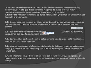 La ventana se puede personalizar para cambiar las herramientas y botones que hay
disponibles, de modo que debes tomar las imágenes del curso como un recurso
orientativo, que puede no ser idéntico a lo que veas en tu pantalla.
1. En la parte central de la ventana es donde visualizamos y creamos las diapositivas que
formarán la presentación.
2. El área de esquema muestra los títulos de las diapositivas que vamos creando con su
número e incluso puede mostrar las diapositivas en miniatura si seleccionamos su
pestaña .
3. La barra de herramientas de acceso rápido contiene, normalmente,
las opciones que más frecuentemente se utilizan.
4. La barra de título contiene el nombre del documento abierto que se está visualizando,
además del nombre del programa.
5. La cinta de opciones es el elemento más importante de todos, ya que se trata de una
franja que contiene las herramientas y utilidades necesarias para realizar acciones en
PowerPoint.
6. Al modificar el zoom, podremos alejar o acercar el punto de vista, para apreciar en
mayor detalle o ver una vista general de las diapositivas que se encuentran en el área de
trabajo.
 