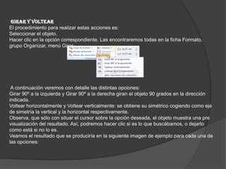 GIRAR Y VOLTEAR
El procedimiento para realizar estas acciones es:
Seleccionar el objeto.
Hacer clic en la opción correspondiente. Las encontraremos todas en la ficha Formato,
grupo Organizar, menú Girar.
A continuación veremos con detalle las distintas opciones:
Girar 90º a la izquierda y Girar 90º a la derecha giran el objeto 90 grados en la dirección
indicada.
Voltear horizontalmente y Voltear verticalmente: se obtiene su simétrico cogiendo como eje
de simetría la vertical y la horizontal respectivamente.
Observa, que sólo con situar el cursor sobre la opción deseada, el objeto muestra una pre
visualización del resultado. Así, podremos hacer clic si es lo que buscábamos, o dejarlo
como está si no lo es.
Veamos el resultado que se produciría en la siguiente imagen de ejemplo para cada una de
las opciones:
 