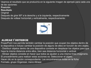Veamos el resultado que se produciría en la siguiente imagen de ejemplo para cada una
de las opciones:
Posición
Resultado
Original
Después de girar 90º a la derecha y a la izquierda, respectivamente
Después de voltear horizontal y verticalmente, respectivamente:
ALINEAR Y DISTRIBUIR
PowerPoint nos permite también cambiar la posición que ocupan los objetos dentro de
la diapositiva e incluso cambiar la posición de alguno de ellos en función de otro objeto.
- Distribuir objetos dentro de una diapositiva consiste en desplazar los objetos para que
haya la misma distancia entre ellos, bien sea distancia horizontal o vertical.
- Alinear objetos consiste en hacer que todos se ajusten a una misma línea imaginaria.
El procedimiento para realizar estas acciones es: Seleccionar el objeto.
Hacer clic en la opción correspondiente. Las encontraremos todas en la ficha
Formato, grupo Organizar, menú Alinear.
 