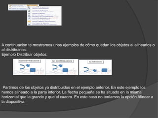 A continuación te mostramos unos ejemplos de cómo quedan los objetos al alinearlos o
al distribuirlos.
Ejemplo Distribuir objetos:
Partimos de los objetos ya distribuidos en el ejemplo anterior. En este ejemplo los
hemos alineado a la parte inferior. La flecha pequeña se ha situado en la misma
horizontal que la grande y que el cuadro. En este caso no teníamos la opción Alinear a
la diapositiva.
 