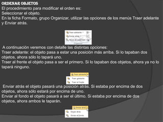 ORDENAR OBJETOS
El procedimiento para modificar el orden es:
Seleccionar el objeto.
En la ficha Formato, grupo Organizar, utilizar las opciones de los menús Traer adelante
y Enviar atrás.
A continuación veremos con detalle las distintas opciones:
Traer adelante: el objeto pasa a estar una posición más arriba. Si lo tapaban dos
objetos, ahora sólo lo tapará uno.
Traer al frente el objeto pasa a ser el primero. Si lo tapaban dos objetos, ahora ya no lo
tapará ninguno.
Enviar atrás el objeto pasará una posición atrás. Si estaba por encima de dos
objetos, ahora sólo estará por encima de uno.
Enviar al fondo el objeto pasará a ser el último. Si estaba por encima de dos
objetos, ahora ambos le taparán.
 