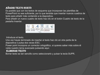 AÑADIR TEXTO NUEVO
Es posible que con los textos de esquema que incorporan las plantillas de
PowerPoint no sea suficiente, por lo que tendrás que insertar nuevos cuadros de
texto para añadir más contenido a la diapositiva.
Para añadir un nuevo cuadro de texto haz clic en el botón Cuadro de texto de la
pestaña Insertar.
Introduce el texto.
Una vez hayas terminado de insertar el texto haz clic en otra parte de la
diapositiva o pulsa dos veces ESC.
Power point incorpora un corrector ortográfico, si quieres saber más sobre él
visita nuestro tema avanzado pulsando aquí.
ELIMINAR TEXTO
Borrar texto es tan sencillo como seleccionarlo y pulsar la tecla SUPR.
 