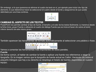 Sin embargo, si lo que queremos es eliminar el cuadro de texto en sí, por ejemplo para incluir otro tipo de
elemento, lo que deberemos hacer es seleccionar el cuadro desde el borde y asegurarnos de que queda
delimitado por una línea continúa.
CAMBIAR EL ASPECTO DE LOS TEXTOS
PowerPoint nos permite cambiar el tipo de fuente, el tamaño y el color de los textos fácilmente. Lo haremos desde
la ficha Inicio, grupo Fuente o utilizando el cuadro de diálogo Fuente que se inicia al hacer clic sobre el botón
inferior derecho de este mismo grupo.
También aparecen las herramientas de formato automáticamente al seleccionar una palabra o frase.
Vamos a comentar las herramientas más importantes de estos paneles.
Fuente
De forma común, al hablar de cambiar la fuente o aplicar una fuente nos referiremos a elegir la
tipografía. En la imagen vemos que la tipografía de fuente actual es Calibri. Haciendo clic sobre el
pequeño triángulo que hay a su derecha se despliega el listado de fuentes disponibles en nuestro
equipo.
 