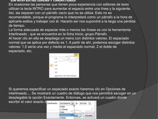 ESPACIO ENTRE LÍNEAS Y CARACTERES
En ocasiones las personas que tienen poca experiencia con editores de texto
utilizan la tecla INTRO para aumentar el espacio entre una línea y la siguiente.
Así, las separan con un párrafo vacío que no se utiliza. Esto no es
recomendable, porque el programa lo interpretará como un párrafo a la hora de
aplicarle estilos y trabajar con él. Hacerlo así nos supondrá a la larga una pérdida
de tiempo.
La forma adecuada de espaciar más o menos las líneas es con la herramienta
Interlineado , que se encuentra en la ficha Inicio, grupo Párrafo.
Al hacer clic en ella se despliega un menú con distintos valores. El espaciado
normal que se aplica por defecto es 1. A partir de ahí, podemos escoger distintos
valores: 1,5 sería una vez y media el espaciado normal, 2 el doble de
espaciado, etc.
Si queremos especificar un espaciado exacto haremos clic en Opciones de
interlineado.... Se mostrará un cuadro de diálogo que nos permitirá escoger en un
desplegable la opción Exactamente. Entonces, se activará un cuadro donde
escribir el valor exacto de espaciado en puntos.
 