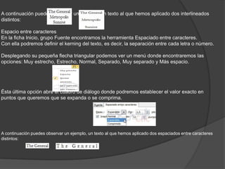 A continuación puedes observar un ejemplo, un texto al que hemos aplicado dos interlineados
distintos:
Espacio entre caracteres
En la ficha Inicio, grupo Fuente encontramos la herramienta Espaciado entre caracteres.
Con ella podremos definir el kerning del texto, es decir, la separación entre cada letra o número.
Desplegando su pequeña flecha triangular podemos ver un menú donde encontraremos las
opciones: Muy estrecho, Estrecho, Normal, Separado, Muy separado y Más espacio.
Ésta última opción abre el cuadro de diálogo donde podremos establecer el valor exacto en
puntos que queremos que se expanda o se comprima.
A continuación puedes observar un ejemplo, un texto al que hemos aplicado dos espaciados entre caracteres
distintos:
 