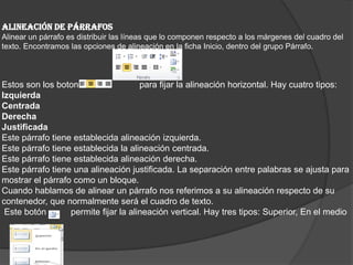 ALINEACIÓN DE PÁRRAFOS
Alinear un párrafo es distribuir las líneas que lo componen respecto a los márgenes del cuadro del
texto. Encontramos las opciones de alineación en la ficha Inicio, dentro del grupo Párrafo.
Estos son los botones para fijar la alineación horizontal. Hay cuatro tipos:
Izquierda
Centrada
Derecha
Justificada
Este párrafo tiene establecida alineación izquierda.
Este párrafo tiene establecida la alineación centrada.
Este párrafo tiene establecida alineación derecha.
Este párrafo tiene una alineación justificada. La separación entre palabras se ajusta para
mostrar el párrafo como un bloque.
Cuando hablamos de alinear un párrafo nos referimos a su alineación respecto de su
contenedor, que normalmente será el cuadro de texto.
Este botón permite fijar la alineación vertical. Hay tres tipos: Superior, En el medio
 