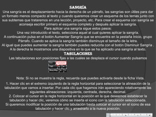 SANGRÍA
Una sangría es el desplazamiento hacia la derecha de un párrafo, las sangrías son útiles para dar
un formato menos compacto al texto y cuando queremos crear un esquema de los temas junto con
sus subtemas que trataremos en una lección, proyecto, etc. Para crear el esquema con sangría se
aconseja escribir primero el esquema completo y después aplicar la sangría.
Para aplicar una sangría sigue estos pasos:
Una vez introducido el texto, selecciona aquel al cual quieres aplicar la sangría.
A continuación pulsa en el botón Aumentar Sangría que se encuentra en la pestaña Inicio, grupo
Párrafo. Cuando se aplica la sangría también disminuye el tamaño de la letra.
Al igual que puedes aumentar la sangría también puedes reducirla con el botón Disminuir Sangría .
A la derecha te mostramos una diapositiva en la que se ha aplicado una sangría al texto.
TABULACIONES
Las tabulaciones son posiciones fijas a las cuales se desplaza el cursor cuando pulsamos
Nota: Si no se muestra la regla, recuerda que puedes activarla desde la ficha Vista.
1. Hacer clic en el extremo izquierdo de la regla horizontal para seleccionar la alineación de la
tabulación que vamos a insertar. Por cada clic que hagamos irán apareciendo rotativamente las
siguientes alineaciones: izquierda, centrada, derecha, decimal.
2. Colocar el cursor en la regla horizontal en la posición en la que deseemos establecer la
tabulación y hacer clic, veremos cómo se inserta el icono con la tabulación seleccionada.
Si queremos modificar la posición de una tabulación basta colocar el cursor en el icono de esa
tabulación y hacer clic y arrastrarlo a la nueva posición.
 