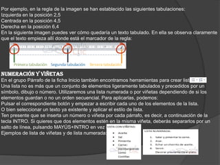 Por ejemplo, en la regla de la imagen se han establecido las siguientes tabulaciones:
Izquierda en la posición 2,5
Centrada en la posición 4,5
Derecha en la posición 6,4
En la siguiente imagen puedes ver cómo quedaría un texto tabulado. En ella se observa claramente
que el texto empieza allí donde está el marcador de la regla:
NUMERACIÓN Y VIÑETAS
En el grupo Párrafo de la ficha Inicio también encontramos herramientas para crear listas.
Una lista no es más que un conjunto de elementos ligeramente tabulados y precedidos por un
símbolo, dibujo o número. Utilizaremos una lista numerada o por viñetas dependiendo de si los
elementos guardan o no un orden secuencial. Para aplicarlas, podemos:
Pulsar el correspondiente botón y empezar a escribir cada uno de los elementos de la lista.
O bien seleccionar un texto ya existente y aplicar el estilo de lista.
Ten presente que se inserta un número o viñeta por cada párrafo, es decir, a continuación de la
tecla INTRO. Si quieres que dos elementos estén en la misma viñeta, deberás separarlos por un
salto de línea, pulsando MAYÚS+INTRO en vez de INTRO.
Ejemplos de lista de viñetas y de lista numerada:
 