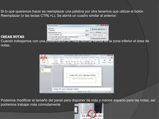 Si lo que queremos hacer es reemplazar una palabra por otra tenemos que utilizar el botón
Reemplazar (o las teclas CTRL+L). Se abrirá un cuadro similar al anterior:
CREAR NOTAS
Cuando trabajamos con una presentación en vista Normal vemos en la zona inferior el área de
notas.
Podemos modificar el tamaño del panel para disponer de más o menos espacio para las notas, así
podremos trabajar más cómodamente
 