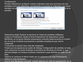Configuración
Primero deberemos configurar nuestro ordenador para que reconozca las dos
pantallas como dos diferentes, normalmente al conectar al ordenador una nueva
pantalla nos aparece un cuadro de diálogo donde definiremos la apariencia de la
pantalla:
Deberemos elegir Duplicar el escritorio en todas las pantallas (reflejado).
Luego en Powerpoint, desde la ficha Presentación de diapositivas, grupo
Monitores, en la opción Mostrar presentación activada seleccionamos el monitor
por el cual se mostrará la proyección a pantalla completa (la que verá la
audiencia).
Y activamos la opción Usar vista del moderador.
Puede que nos aparezca el cuadro de diálogo Configuración de pantalla, en este
caso marcamos la opción Extender el escritorio de Windows al monitor 2, que
permite trabajar con ambos monitores mostrando cosas distintas en cada uno de
ellos.
Todavía no veremos el efecto hasta que no pasemos a la vista Presentación.
Utilizar la Vista Moderador
Con la vista Moderador activada, cuando estemos en vista de presentación, en el
 