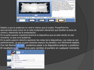 Debido a que la audiencia no verá lo mismo que el orador, PowerPoint ha
aprovechado para incluir en la vista moderador elementos que facilitan la tarea de
control y desarrollo de la presentación.
En la parte superior izquierda tenemos la diapositiva que se está viendo en ese
momento, lo que ve la audiencia.
En la parte superior derecha aparecen las notas de la diapositivas. Las notas se ven
perfectamente, ya que ocupan bastante espacio de pantalla y son fácilmente legibles.
Con las flechas podemos pasar a la diapositiva anterior y posterior.
El resaltador sirve para cambiar el puntero en cualquier momento.
 