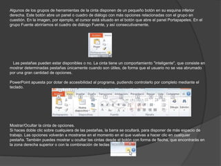 Algunos de los grupos de herramientas de la cinta disponen de un pequeño botón en su esquina inferior
derecha. Este botón abre un panel o cuadro de diálogo con más opciones relacionadas con el grupo en
cuestión. En la imagen, por ejemplo, el cursor está situado en el botón que abre el panel Portapapeles. En el
grupo Fuente abriríamos el cuadro de diálogo Fuente, y así consecutivamente.
Las pestañas pueden estar disponibles o no. La cinta tiene un comportamiento "inteligente", que consiste en
mostrar determinadas pestañas únicamente cuando son útiles, de forma que el usuario no se vea abrumado
por una gran cantidad de opciones.
PowerPoint apuesta por dotar de accesibilidad al programa, pudiendo controlarlo por completo mediante el
teclado.
Mostrar/Ocultar la cinta de opciones.
Si haces doble clic sobre cualquiera de las pestañas, la barra se ocultará, para disponer de más espacio de
trabajo. Las opciones volverán a mostrarse en el momento en el que vuelvas a hacer clic en cualquier
pestaña. También puedes mostrar u ocultar las cintas desde el botón con forma de flecha, que encontrarás en
la zona derecha superior o con la combinación de teclas CTRL+F1
 