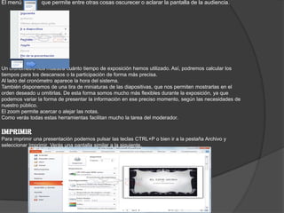 El menú , que permite entre otras cosas oscurecer o aclarar la pantalla de la audiencia.
Un cronómetro nos muestra cuánto tiempo de exposición hemos utilizado. Así, podremos calcular los
tiempos para los descansos o la participación de forma más precisa.
Al lado del cronómetro aparece la hora del sistema.
También disponemos de una tira de miniaturas de las diapositivas, que nos permiten mostrarlas en el
orden deseado u omitirlas. De esta forma somos mucho más flexibles durante la exposición, ya que
podemos variar la forma de presentar la información en ese preciso momento, según las necesidades de
nuestro público.
El zoom permite acercar o alejar las notas.
Como verás todas estas herramientas facilitan mucho la tarea del moderador.
IMPRIMIR
Para imprimir una presentación podemos pulsar las teclas CTRL+P o bien ir a la pestaña Archivo y
seleccionar Imprimir. Verás una pantalla similar a la siguiente.
 