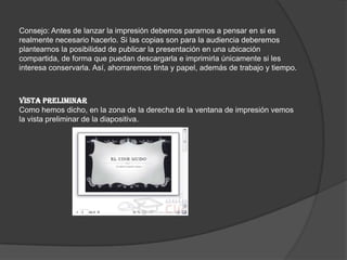 Consejo: Antes de lanzar la impresión debemos pararnos a pensar en si es
realmente necesario hacerlo. Si las copias son para la audiencia deberemos
plantearnos la posibilidad de publicar la presentación en una ubicación
compartida, de forma que puedan descargarla e imprimirla únicamente si les
interesa conservarla. Así, ahorraremos tinta y papel, además de trabajo y tiempo.
VISTA PRELIMINAR
Como hemos dicho, en la zona de la derecha de la ventana de impresión vemos
la vista preliminar de la diapositiva.
 