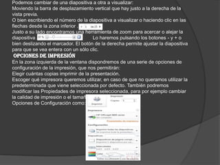 Podemos cambiar de una diapositiva a otra a visualizar:
Moviendo la barra de desplazamiento vertical que hay justo a la derecha de la
vista previa.
O bien escribiendo el número de la diapositiva a visualizar o haciendo clic en las
flechas desde la zona inferior .
Justo a su lado encontramos una herramienta de zoom para acercar o alejar la
diapositiva . Lo haremos pulsando los botones - y + o
bien deslizando el marcador. El botón de la derecha permite ajustar la diapositiva
para que se vea entera con un sólo clic.
OPCIONES DE IMPRESIÓN
En la zona izquierda de la ventana dispondremos de una serie de opciones de
configuración de la impresión, que nos permitirán:
Elegir cuántas copias imprimir de la presentación.
Escoger qué impresora queremos utilizar, en caso de que no queramos utilizar la
predeterminada que viene seleccionada por defecto. También podremos
modificar las Propiedades de impresora seleccionada, para por ejemplo cambiar
la calidad de impresión o el tamaño de papel.
Opciones de Configuración como:
 