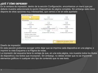 ¿Qué y cómo imprimir?
En la ventana de impresión, dentro de la sección Configuración, encontramos un menú que por
defecto muestra seleccionada la opción Diapositivas de página completa. Sin embargo este menú
dispone de otras opciones muy interesantes, que vamos a ver en este apartado
Diseño de impresión.
En esta sección podremos escoger entre dejar que se imprima cada diapositiva en una página, o
imprimir la vista Esquema o la Página de notas.
La impresión del esquema tiene la ventaja de que, en una sola página, nos muestra todos los títulos
de diapositiva y los textos que incorporan. Sin embargo, no debes olvidar que no se imprimirán
elementos gráficos ni cualquier otro tipo de contenido que no sea texto.
.
 