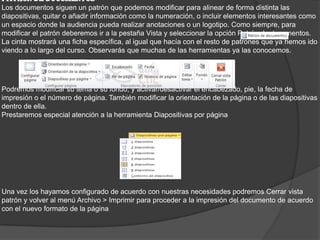PATRÓN DE DOCUMENTOS
Los documentos siguen un patrón que podemos modificar para alinear de forma distinta las
diapositivas, quitar o añadir información como la numeración, o incluir elementos interesantes como
un espacio donde la audiencia pueda realizar anotaciones o un logotipo. Como siempre, para
modificar el patrón deberemos ir a la pestaña Vista y seleccionar la opción Patrón de documentos.
La cinta mostrará una ficha específica, al igual que hacía con el resto de patrones que ya hemos ido
viendo a lo largo del curso. Observarás que muchas de las herramientas ya las conocemos.
Podremos modificar su tema o su fondo, y activar/desactivar el encabezado, pie, la fecha de
impresión o el número de página. También modificar la orientación de la página o de las diapositivas
dentro de ella.
Prestaremos especial atención a la herramienta Diapositivas por página
Una vez los hayamos configurado de acuerdo con nuestras necesidades podremos Cerrar vista
patrón y volver al menú Archivo > Imprimir para proceder a la impresión del documento de acuerdo
con el nuevo formato de la página
 