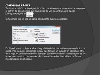 CONFIGURAR PÁGINA
Tanto en el patrón de la página de notas que vimos en el tema anterior, como en
el patrón de documentos que acabamos de ver, encontramos la opción
Configurar página en la cinta.
Si hacemos clic en ella se abrirá el siguiente cuadro de diálogo:
En él podremos configurar el ancho y el alto de las diapositivas para cada tipo de
salida. Por ejemplo, podríamos indicar que tengan un tamaño en pantalla y otro
en la hoja A4 que imprimiremos. También podremos cambiar la orientación de las
notas, documentos o esquemas y la orientación de las diapositivas de forma
independiente en el patrón.
 