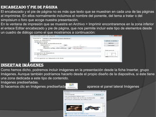ENCABEZADO Y PIE DE PÁGINA
El encabezado y el pie de página no es más que texto que se muestran en cada una de las páginas
al imprimirse. En ellos normalmente incluimos el nombre del ponente, del tema a tratar o del
simpósium o foro que acoge nuestra presentación.
En la ventana de impresión que se muestra en Archivo > Imprimir encontraremos en la zona inferior
el enlace Editar encabezado y pie de página, que nos permite incluir este tipo de elementos desde
un cuadro de diálogo como el que mostramos a continuación:
INSERTAR IMÁGENES
Como hemos dicho, podremos incluir imágenes en la presentación desde la ficha Insertar, grupo
Imágenes. Aunque también podríamos hacerlo desde el propio diseño de la diapositiva, si éste tiene
una zona dedicada a este tipo de contenido.
Imágenes prediseñadas.
Si hacemos clic en Imágenes prediseñadas aparece el panel lateral Imágenes
 