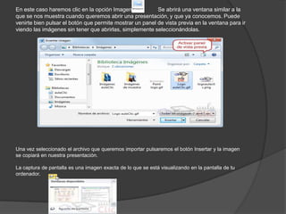En este caso haremos clic en la opción Imagen . Se abrirá una ventana similar a la
que se nos muestra cuando queremos abrir una presentación, y que ya conocemos. Puede
venirte bien pulsar el botón que permite mostrar un panel de vista previa en la ventana para ir
viendo las imágenes sin tener que abrirlas, simplemente seleccionándolas.
Una vez seleccionado el archivo que queremos importar pulsaremos el botón Insertar y la imagen
se copiará en nuestra presentación.
La captura de pantalla es una imagen exacta de lo que se está visualizando en la pantalla de tu
ordenador.
 