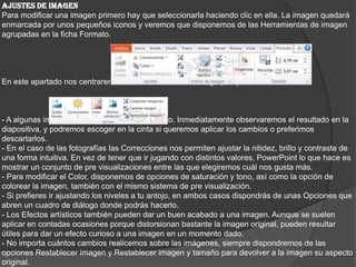 AJUSTES DE IMAGEN
Para modificar una imagen primero hay que seleccionarla haciendo clic en ella. La imagen quedará
enmarcada por unos pequeños iconos y veremos que disponemos de las Herramientas de imagen
agrupadas en la ficha Formato.
En este apartado nos centraremos en las herramientas del grupo Ajustar.
- A algunas imágenes les podremos Quitar fondo. Inmediatamente observaremos el resultado en la
diapositiva, y podremos escoger en la cinta si queremos aplicar los cambios o preferimos
descartarlos.
- En el caso de las fotografías las Correcciones nos permiten ajustar la nitidez, brillo y contraste de
una forma intuitiva. En vez de tener que ir jugando con distintos valores, PowerPoint lo que hace es
mostrar un conjunto de pre visualizaciones entre las que elegiremos cuál nos gusta más.
- Para modificar el Color, disponemos de opciones de saturación y tono, así como la opción de
colorear la imagen, también con el mismo sistema de pre visualización.
- Si prefieres ir ajustando los niveles a tu antojo, en ambos casos dispondrás de unas Opciones que
abren un cuadro de diálogo donde podrás hacerlo.
- Los Efectos artísticos también pueden dar un buen acabado a una imagen. Aunque se suelen
aplicar en contadas ocasiones porque distorsionan bastante la imagen original, pueden resultar
útiles para dar un efecto curioso a una imagen en un momento dado.
- No importa cuántos cambios realicemos sobre las imágenes, siempre dispondremos de las
opciones Restablecer imagen y Restablecer imagen y tamaño para devolver a la imagen su aspecto
original.
 