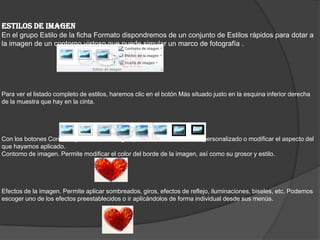 ESTILOS DE IMAGEN
En el grupo Estilo de la ficha Formato dispondremos de un conjunto de Estilos rápidos para dotar a
la imagen de un contorno vistoso que puede simular un marco de fotografía .
Para ver el listado completo de estilos, haremos clic en el botón Más situado justo en la esquina inferior derecha
de la muestra que hay en la cinta.
Con los botones Contorno y Efectos de imagen podremos crear un estilo personalizado o modificar el aspecto del
que hayamos aplicado.
Contorno de imagen. Permite modificar el color del borde de la imagen, así como su grosor y estilo.
Efectos de la imagen. Permite aplicar sombreados, giros, efectos de reflejo, iluminaciones, biseles, etc. Podemos
escoger uno de los efectos preestablecidos o ir aplicándolos de forma individual desde sus menús.
 