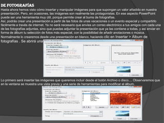 DE FOTOGRAFÍAS
Hasta ahora hemos visto cómo insertar y manipular imágenes para que supongan un valor añadido en nuestra
presentación. Pero, en ocasiones, las imágenes son realmente las protagonistas. En ese aspecto PowerPoint
puede ser una herramienta muy útil, porque permite crear al bums de fotografías.
Así, podrás crear una presentación a partir de las fotos de unas vacaciones o un evento especial y compartirlo
fácilmente a través de internet. Ya no será necesario que envíes un correo electrónico a tus amigos con cada una
de las fotografías adjuntas, sino que puedas adjuntar la presentación que ya las contiene a todas, y así enviar en
forma de álbum tu selección de fotos más especial, con la posibilidad de añadir anotaciones o música.
Normalmente lo crearemos desde una presentación en blanco, haciendo clic en Insertar > Álbum de
fotografías . Se abrirá una ventana como la siguiente:
Lo primero será insertar las imágenes que queremos incluir desde el botón Archivo o disco.... Observaremos que
en la ventana se muestra una vista previa y una serie de herramientas para modificar el álbum.
 