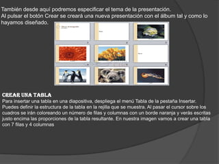 También desde aquí podremos especificar el tema de la presentación.
Al pulsar el botón Crear se creará una nueva presentación con el álbum tal y como lo
hayamos diseñado.
CREAR UNA TABLA
Para insertar una tabla en una diapositiva, despliega el menú Tabla de la pestaña Insertar.
Puedes definir la estructura de la tabla en la rejilla que se muestra. Al pasar el cursor sobre los
cuadros se irán coloreando un número de filas y columnas con un borde naranja y verás escritas
justo encima las proporciones de la tabla resultante. En nuestra imagen vamos a crear una tabla
con 7 filas y 4 columnas
 