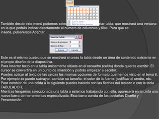También desde este menú podemos seleccionar la opción Insertar tabla, que mostrará una ventana
en la que podrás indicar directamente el número de columnas y filas. Para que se
inserte, pulsaremos Aceptar.
Este es el mismo cuadro que se mostrará si creas la tabla desde un área de contenido existente en
el propio diseño de la diapositiva.
Para insertar texto en la tabla únicamente sitúate en el recuadro (celda) donde quieras escribir. El
cursor se convertirá en un punto de inserción y podrás empezar a escribir.
Puedes aplicar al texto de las celdas las mismas opciones de formato que hemos visto en el tema 6.
Por ejemplo se puede subrayar, cambiar su tamaño, el color de la fuente, justificar al centro, etc.
Para cambiar de una celda a la siguiente puedes hacerlo con las flechas del teclado o con la tecla
TABULADOR.
Mientras tengamos seleccionada una tabla o estemos trabajando con ella, aparecerá en la cinta una
nueva barra de herramientas especializada. Esta barra consta de las pestañas Diseño y
Presentación.
 