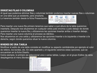 INSERTAR FILAS O COLUMNAS
Al igual que podemos eliminar filas y columnas también podemos insertar nuevas filas o columnas
en una tabla que ya existente, para ampliarla.
Lo haremos también desde la ficha Presentación.
Para insertar una nueva fila primero tenemos que saber a qué altura de la tabla queremos
insertarla. Después nos situaremos en cualquier celda justo encima o justo debajo de donde
queremos insertar la nueva fila y utilizaremos las opciones Insertar arriba o Insertar debajo.
Para insertar una nueva columna el proceso es idéntico.
Nos situaremos en una celda y utilizaremos las opciones Insertar a la izquierda o Insertar a la
derecha, según donde queramos situar la nueva columna.
BORDES DE UNA TABLA
Modificar el estilo de una tabla consiste en modificar su aspecto cambiándole por ejemplo el color
de relleno, los bordes, etc. En este apartado y el siguiente veremos estas opciones, que se
encuentran en la ficha Diseño.
Como siempre, lo primero es seleccionar una o varias tablas. Luego, en el grupo Estilos de tabla
desplegamos el menú Bordes.
 