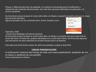 Porque, a diferencia del resto de pestañas, no contiene herramientas para la modificación y
tratamiento del contenido del documento, sino más bien opciones referentes a la aplicación y al
archivo resultante.
Se reconocen porque al pasar el cursor sobre ellos, se dibuja un pequeño recuadro azul que no ocupa
todo el ancho del menú.
Algunos ejemplos son los comandos Abrir, Cerrar, Guardar como,
Opciones y Salir.
- Opción que despliega una lista de opciones.
Se reconocen porque al pasar el cursor sobre ellos, se dibuja un recuadro azul que ocupa todo el
ancho del menú. Al hacer clic, quedan coloreados con un azul más intenso, de forma que sepamos
qué información se está mostrando en el panel situado justo a la derecha.
Para salir de la ficha Archivo hacer clic sobre otra pestaña o pulsar la tecla ESC.
CREAR PRESENTACIÓN
A continuación veremos dos formas de crear una nueva presentación: partiendo de una
en blanco y partiendo de una plantilla.
Crear presentación en blanco.
 