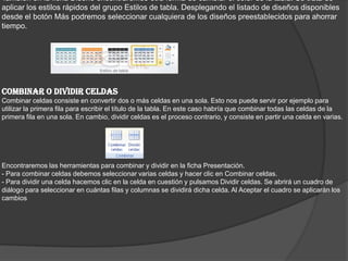 También en la ficha Diseño encontraremos otra forma de cambiar el color de la tabla. Se trata de
aplicar los estilos rápidos del grupo Estilos de tabla. Desplegando el listado de diseños disponibles
desde el botón Más podremos seleccionar cualquiera de los diseños preestablecidos para ahorrar
tiempo.
COMBINAR O DIVIDIR CELDAS
Combinar celdas consiste en convertir dos o más celdas en una sola. Esto nos puede servir por ejemplo para
utilizar la primera fila para escribir el título de la tabla. En este caso habría que combinar todas las celdas de la
primera fila en una sola. En cambio, dividir celdas es el proceso contrario, y consiste en partir una celda en varias.
Encontraremos las herramientas para combinar y dividir en la ficha Presentación.
- Para combinar celdas debemos seleccionar varias celdas y hacer clic en Combinar celdas.
- Para dividir una celda hacemos clic en la celda en cuestión y pulsamos Dividir celdas. Se abrirá un cuadro de
diálogo para seleccionar en cuántas filas y columnas se dividirá dicha celda. Al Aceptar el cuadro se aplicarán los
cambios
 