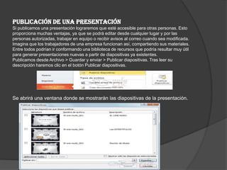 PUBLICACIÓN DE UNA PRESENTACIÓN
Si publicamos una presentación lograremos que esté accesible para otras personas. Esto
proporciona muchas ventajas, ya que se podrá editar desde cualquier lugar y por las
personas autorizadas, trabajar en equipo o recibir avisos al correo cuando sea modificada.
Imagina que los trabajadores de una empresa funcionan así, compartiendo sus materiales.
Entre todos podrían ir conformando una biblioteca de recursos que podría resultar muy útil
para generar presentaciones nuevas a partir de diapositivas ya existentes.
Publicamos desde Archivo > Guardar y enviar > Publicar diapositivas. Tras leer su
descripción haremos clic en el botón Publicar diapositivas.
Se abrirá una ventana donde se mostrarán las diapositivas de la presentación.
 