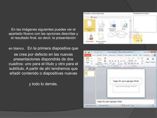 En las imágenes siguientes puedes ver el
apartado Nuevo con las opciones descritas y
el resultado final, es decir, la presentación
en blanco. En la primera diapositiva que
se crea por defecto en las nuevas
presentaciones dispondrás de dos
cuadros: uno para el título y otro para el
subtítulo. A partir de ahí tendremos que
añadir contenido o diapositivas nuevas
y todo lo demás.
 